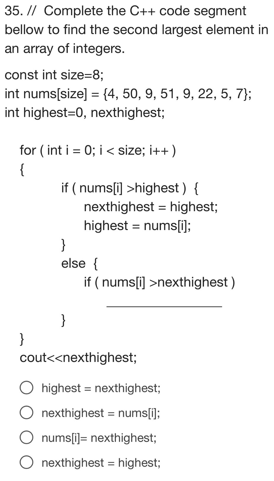 Complete the C++ code segment
bellow to find the second largest element in
an array of integers.
const int size: =8
int nums[size] = 4,50,9,51,9,22,5,7; 
int highes t=0 , nexthighest;
for ( int i=0;i size; i++)

if (nums[i]>highe est ) 
nexthighest = highest;
highes t=nums[i];
else 
if (nums[i]>nexthig hest )
_
1
cout<<nexthighest;
highest = nexthighest;
 nexthighest = nums[i];
nums[i]= nexthighest;
nexthighest = highest;