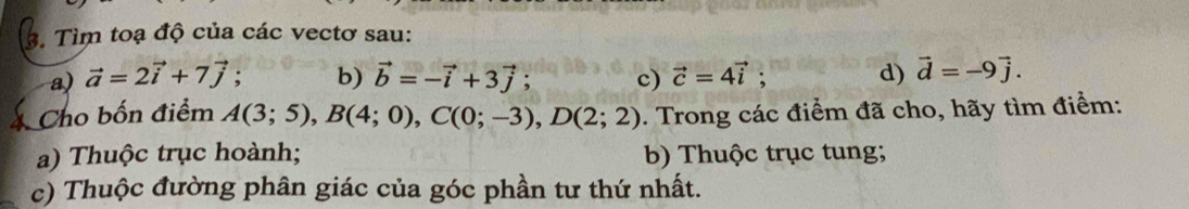 Tìm toạ độ của các vectơ sau: 
a) vector a=2vector i+7vector j : b) vector b=-vector i+3vector j; c) vector c=4vector i; d) vector d=-9vector j. 
Cho bốn điểm A(3;5), B(4;0), C(0;-3), D(2;2). Trong các điểm đã cho, hãy tìm điểm: 
a) Thuộc trục hoành; b) Thuộc trục tung; 
c) Thuộc đường phân giác của góc phần tư thứ nhất.