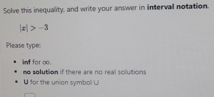 Solve this inequality, and write your answer in interval notation.
|x|>-3
Please type: 
inf for o, 
no solution if there are no real solutions
U for the union symbol ∪