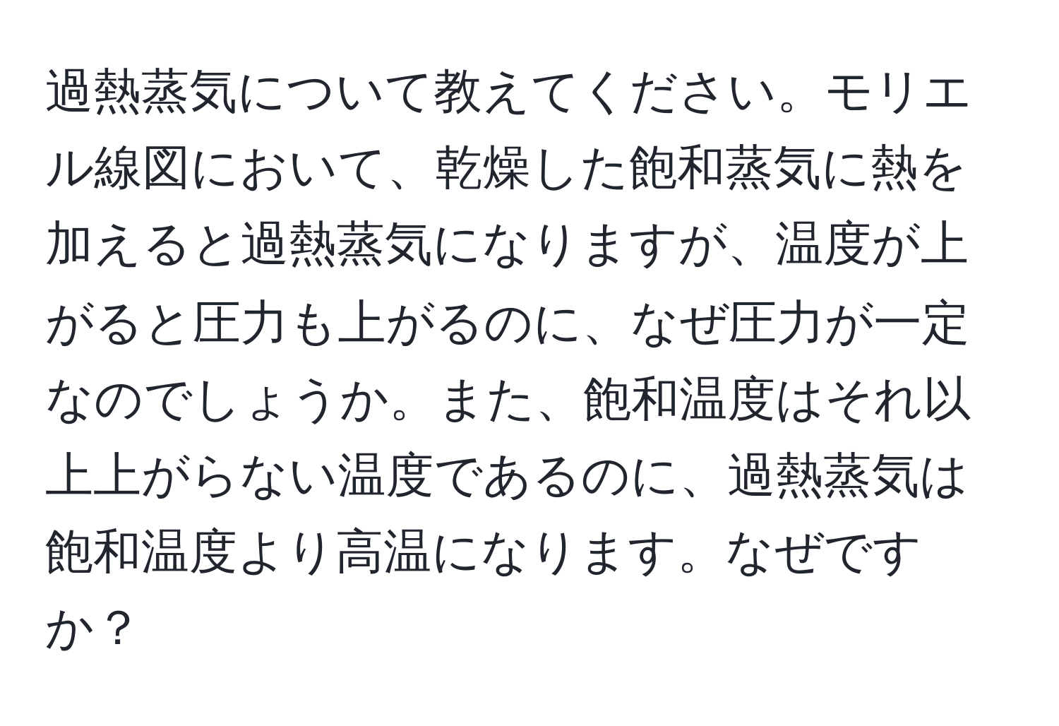 過熱蒸気について教えてください。モリエル線図において、乾燥した飽和蒸気に熱を加えると過熱蒸気になりますが、温度が上がると圧力も上がるのに、なぜ圧力が一定なのでしょうか。また、飽和温度はそれ以上上がらない温度であるのに、過熱蒸気は飽和温度より高温になります。なぜですか？