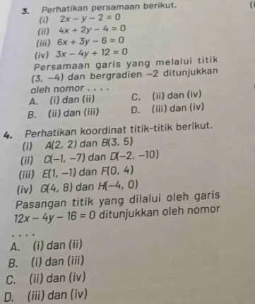 Perhatikan persamaan berikut.
(i
(i) 2x-y-2=0
(ii) 4x+2y-4=0
(iii) 6x+3y-6=0
(iv) 3x-4y+12=0
Persamaan garis yang melalui titik
(3,-4) dan bergradien −2 ditunjukkan
oleh nomor . . . .
A. (i) dan (ii) C. (ii) dan (iv)
B. (ii) dan (iii) D. (ii) dan (iv)
4. Perhatikan koordinat titik-titik berikut.
(i) A(2,2) dan B(3,5)
(ii) C(-1,-7) dan D(-2,-10)
(iii) E(1,-1) dan F(0,4)
(iv) G(4,8) dan H(-4,0)
Pasangan titik yang dilalui oleh garis
12x-4y-16=0 ditunjukkan oleh nomor
A. (i) dan (ii)
B. (i) dan (iii)
C. (ii) dan (iv)
D. (iii) dan (iv)