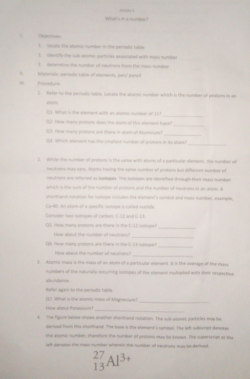 Activity 5
What's in a number?
L Objectives:
1. locate the atomic number in the periodic table
2. identify the sub-atomic particles associated with mass number
3. determine the number of neutrons from the mass number
I Materials: periodic table of elements, pen/ pencil
II. Procedure:
1. Refer to the periodic table. Locate the atomic number which is the number of protons in an
atom.
_
Q1. What is the element with an atomic number of 15?
_
Q2. How many protons does the atom of this element have?
_
Q3. How many protons are there in atom of Aluminum?
_
Q4. Which element has the smailest number of protons in its atom?
2. While the number of protons is the same with atoms of a particular element, the number of
neutrons may vary. Atoms having the same number of protons but different number of
neutrons are referred as isotopes. The isotopes are identified through their mass number
which is the sum of the number of protons and the number of neutrons in an atom. A
shorthand notation for isotope includes the element's symbol and mass number, example,
Ca-40. An atom of a specific isotope is called nuclide.
Consider two isotopes of carbon, C-12 and C-13.
Q5. How many protons are there in the C-12 isotope?
_
_
How about the number of neutrons?
Q6. How many protons are there in the C-13 isotope?
_
_
How about the number of neutrons?
3. Atomic mass is the mass of an atom of a particular element. It is the average of the mass
numbers of the naturally occurring isotopes of the element multiplied with their respective
abundance
Refer again to the periodic table
_
Q7. What is the atomic mass of Magnesium?
_
How about Potassium?
4. The figure below shows another shorthand notation. The sub-atomic particles may be
derived from this shorthand. The base is the element's symbol. The left subscript denotes
the atomic number, therefore the number of protons may be known. The superscript at the
left denotes the mass number wherein the number of neutrons may be derived.
^
1 _3AI^3