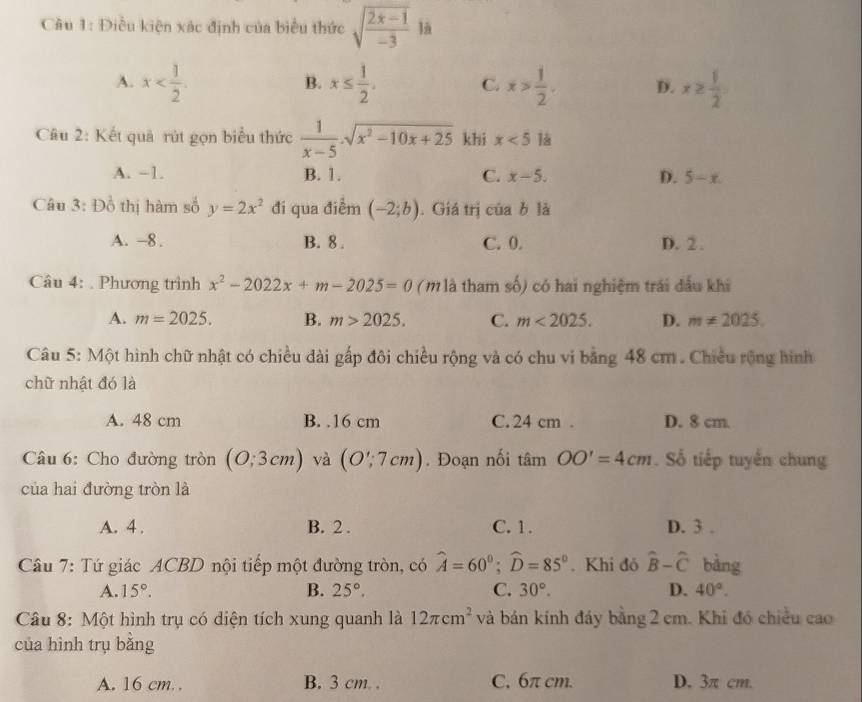 Điều kiện xác định của biểu thức sqrt(frac 2x-1)-3 là
A. x x≤  1/2 . C. x> 1/2 . D. x≥  1/2 .
B.
Câu 2: Kết quả rút gọn biểu thức  1/x-5 .sqrt(x^2-10x+25) khi x<5</tex> là
A. -1. B. 1. C. x-5. D. 5-x.
Câu 3: Đồ thị hàm số y=2x^2 đi qua điểm (-2;b). Giá trị ciabla
A. -8. B. 8 . C. 0. D. 2.
Câu 4: . Phương trình x^2-2022x+m-2025=0 ( m là tham số) có hai nghiệm trái đấu khi
A. m=2025. B. m>2025. C. m<2025. D. m!= 2025.
Câu 5: Một hình chữ nhật có chiều dài gấp đôi chiều rộng và có chu vi bằng 48 cm . Chiều rộng hình
chữ nhật đó là
A. 48 cm B. .16 cm C. 24 cm . D. 8 cm.
âu 6: Cho đường tròn (0;3cm) và (O';7cm). Đoạn nối tan OO'=4cm. Số tiếp tuyến chung
của hai đường tròn là
A. 4 . B. 2 . C. 1. D. 3 .
Câu 7: Tứ giác ACBD nội tiếp một đường tròn, có widehat A=60°;widehat D=85°. Khi đó hat B-hat C bằng
A. 15°. B. 25°. C. 30°. D. 40°.
Câu 8: Một hình trụ có diện tích xung quanh là 12π cm^2 và bán kính đáy bằng 2 cm. Khi đó chiều cao
của hình trụ bǎng
A. 16 cm.. B. 3 cm. . C. 6π cm. D. 3π cm.