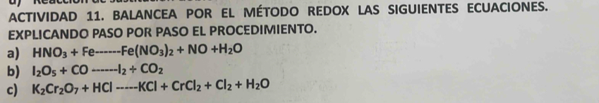 ACTIVIDAD 11. BALANCEA POR EL MÉTODO REDOX LAS SIGUIENTES ECUACIONES. 
EXPLICANDO PASO POR PASO EL PROCEDIMIENTO. 
a) HNO_3+Feto -Fe(NO_3)_2+NO+H_2O
b) I_2O_5+COto --I_2+CO_2
c) K_2Cr_2O_7+HCl---KCl+CrCl_2+Cl_2+H_2O