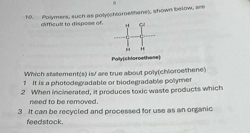 5
10. Polymers, such as poly(chloroethene), shown below, are
difficult to dispose of.
Poly(chloroethene)
Which statement(s) is/ are true about poly(chloroethene)
1 It is a photodegradable or biodegradable polymer
2 When incinerated, it produces toxic waste products which
need to be removed.
3 It can be recycled and processed for use as an organic
feedstock.