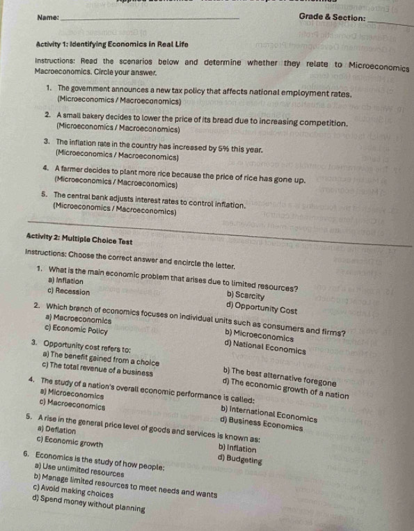 Name:_ Grade & Section:
Activity 1: Identifying Economics in Real Life
Instructions: Read the scenarios below and determine whether they relate to Microeconomics
Macroeconomics. Circle your answer.
1. The government announces a new tax policy that affects national employment rates.
(Microeconomics / Macroeconomics)
2. A small bakery decides to lower the price of its bread due to increasing competition.
(Microeconomics / Macroeconomics)
3. The inflation rate in the country has increased by 5% this year.
(Microeconomics / Macroeconomics)
4. A farmer decides to plant more rice because the price of rice has gone up.
(Microeconomics / Macroeconomics)
5. The central bank adjusts interest rates to control inflation.
_
(Microeconomics / Macroeconomics)
Activity 2: Multiple Choice Test
Instructions: Choose the correct answer and encircle the letter,
a) Inflation
1. What is the main economic problem that arises due to limited resources? b) Scarcity
c) Recession
d) Opportunity Cost
2. Which branch of economics focuses on individual units such as consumers and firms?
a) Macroeconomics
c) Economic Policy
b) Microeconomics
3. Opportunity cost refers to:
d) National Economics
a) The benefit gained from a choice b) The best alternative foregone
c) The total revenue of a business d) The economic growth of a nation
4. The study of a nation's overall economic performance is called:
a) Microeconomics
c) Macroeconomics
b) International Economics
d) Business Economics
5. A rise in the general price level of goods and services is known as:
a) Deflation b) Inflation
c) Economic growth
d) Budgeting
6. Economics is the study of how people:
a) Use unlimited resources
b) Manage limited resources to meet needs and wants
c) Avoid making choices
d) Spend money without planning