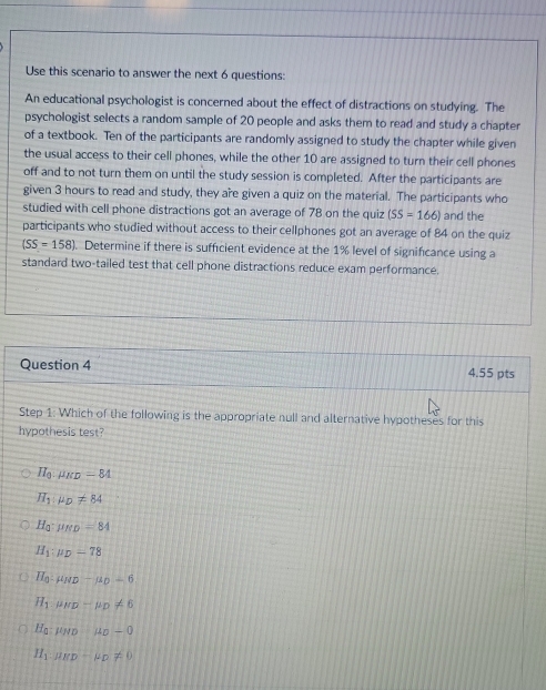 Use this scenario to answer the next 6 questions:
An educational psychologist is concerned about the effect of distractions on studying. The
psychologist selects a random sample of 20 people and asks them to read and study a chapter
of a textbook. Ten of the participants are randomly assigned to study the chapter while given
the usual access to their cell phones, while the other 10 are assigned to turn their cell phones
off and to not turn them on until the study session is completed. After the participants are
given 3 hours to read and study, they are given a quiz on the material. The participants who
studied with cell phone distractions got an average of 78 on the quiz (SS=166) and the
participants who studied without access to their cellphones got an average of 84 on the quiz
(SS=158). Determine if there is sufficient evidence at the 1% level of signifcance using a
standard two-tailed test that cell phone distractions reduce exam performance.
Question 4 4.55 pts
Step 1: Which of the following is the appropriate null and alternative hypotheses for this
hypothesis test?
H_0.mu _KD=84
H_1:mu _D!= 84
H_a:mu _ND=84
H_1:mu _D=78
H_0-mu _ND-mu _D-6
H_1:mu _HD=mu _D!= 6
H_a:mu _ND:mu _D-0
H_1:mu _H0!= 0