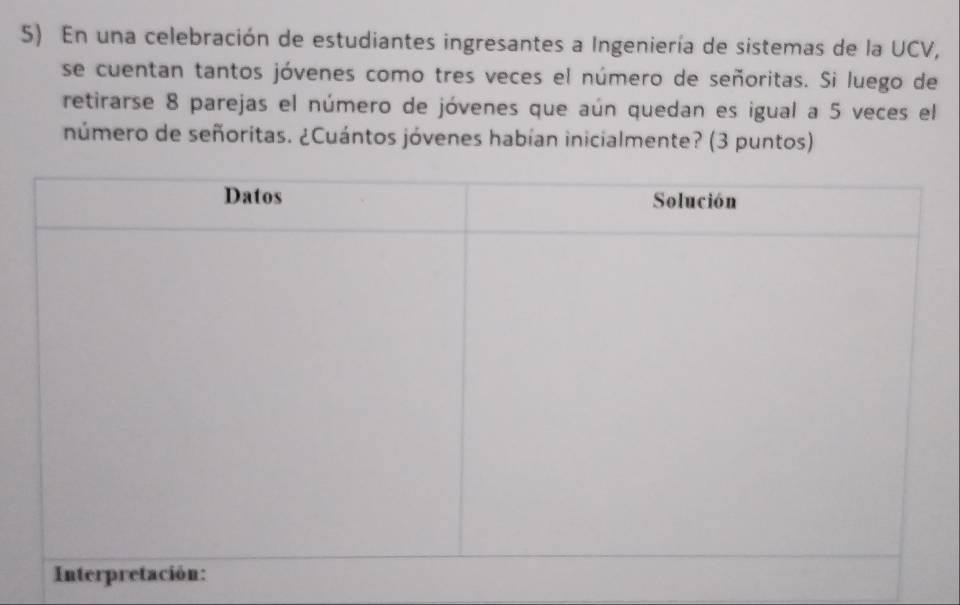 En una celebración de estudiantes ingresantes a Ingeniería de sistemas de la UCV, 
se cuentan tantos jóvenes como tres veces el número de señoritas. Si luego de 
retirarse 8 parejas el número de jóvenes que aún quedan es igual a 5 veces el 
número de señoritas. ¿Cuántos jóvenes habían inicialmente? (3 puntos)