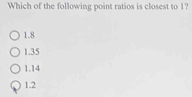 Which of the following point ratios is closest to 1?
1.8
1.35
1.14
1.2