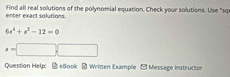 Find all real solutions of the polynomial equation. Check your solutions. Use "sq 
enter exact solutions.
6s^4+s^2-12=0
s=□ ,□ f(x)  □ /□   , 
Question Help: eBook Written Example Message instructor