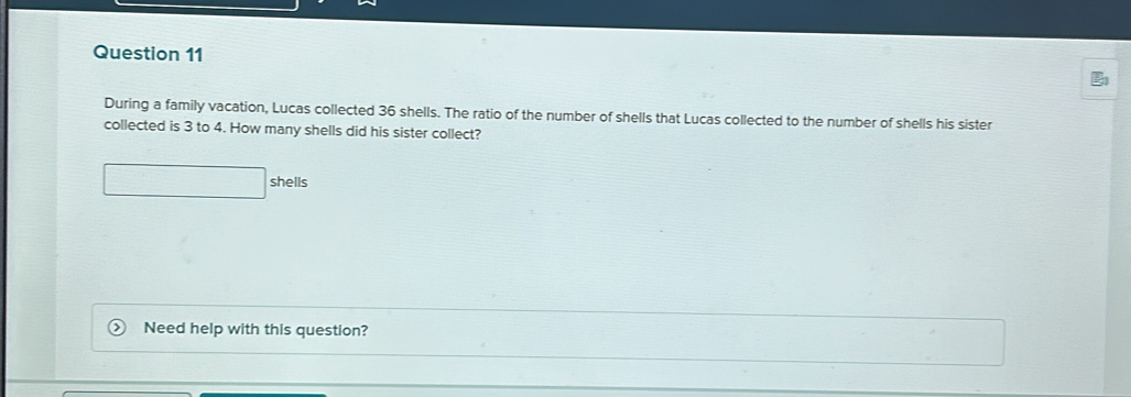 During a family vacation, Lucas collected 36 shells. The ratio of the number of shells that Lucas collected to the number of shells his sister 
collected is 3 to 4. How many shells did his sister collect? 
shells 
Need help with this question?