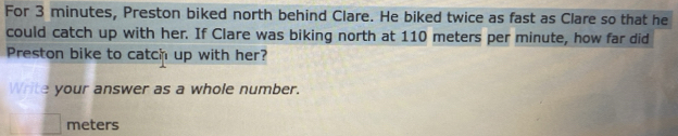 For 3 minutes, Preston biked north behind Clare. He biked twice as fast as Clare so that he 
could catch up with her. If Clare was biking north at 110 meters per minute, how far did 
Preston bike to catch up with her? 
Write your answer as a whole number.
meters