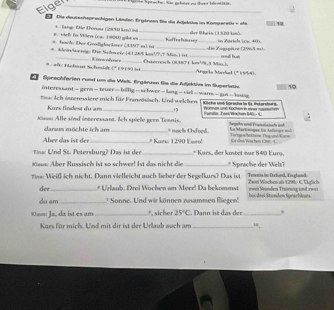 Eiger
me eigene Sprache. Sie gehört zu ihrer Identität.
_
S  Die deutschsprachigen Länder. Ergänzen Sie die Adjektive im Komparativ + als. 12
1 lang: Die Donau (2850 km) ist_
der Rhein (1320 km).
viel: In Wien (ca. 1800) gibt es_ Kaffeehäuser _in Zürich (ca. 40).
* hoch: Der Großglockner (3397 m) ist_
die Zugspitze (2963 m).
4. klein/wenig: Die Schweiz (41285 kr n^2 7,7 Mio.) ist _und hat
Einwohner _ Österreich (83871 k m^2 /8,3 Mio.).
#h alt: Helmut Schmidt (* 1919) ist _ Angela Merkel (* 1954).
Sprachferien rund um die Welt. Ergänzen Sie die Adjektive im Superlativ.
10
interessant — gern — teuer — billig — schwer — lang — viel — warm — gut — lustig
Tina: Ich interessiere mich für Französisch. Und welchen Küche und Sprache in St. Pelersburg.
Wöhnen und Kochen in einer russischen
Kurs findest du am _? Familie. Zwel Wochen 840,- E
Klaus: Alle sind interessant. Ich spiele gern Tennis, Segeln und Französisch anf
darum möchte ich am _* nach Oxford. La Martinique für Anfänger und
Fortgeschrittene. Flug und Kurse
Aber das ist der_ * Kurs: 1290 Euro! für dres Wochen 1280 - C
Ta: Und St. Petersburg? Das ist der _* Kurs, der kostet nur 840 Euro.
Kaus: Aber Russisch ist so schwer! Ist das nicht die_ * Sprache der Welt?
ina: Weiß ich nicht. Dann vielleicht auch lieber der Segelkurs? Das ist Tennis in Oxford, England;
Zwei Wochen ab 1290,- C. Täglich
der_ # Urlaub. Drei Wochen am Meer! Da bekommst zwei Stunden Training und zwei
bis drei Stunden Sprachkurs.
du am _ Sonne. Und wir können zusammen fliegen!
Klaus: Ja, da ist es am _, sicher 25°C. Dann ist das der_ B
Kurs für mich. Und mit dir ist der Urlaub auch am _10.