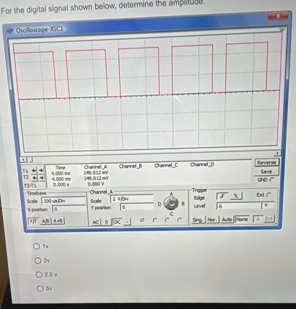 For the digital signal shown below, determine the amplitude,
4
Time Channel_A Channel_B Channel_C Channel_D Reverse
T1 4.000 ms 149.012 mV Save
T2 4.000 ms 149.012 mV GND
T2-T1 0.000 s 0.000 V
Timebase Channel_A Trigger
A
Scale 200 us/Div Scale 2 V/Div Edge f 2 Ext (
X position 0 Y position 0 D B Level 0
V
C
beginarrayr encloselongdiv Y/Tendarray A/B A+B AC _ 0|overline DC Sing. Nor. Auto None A Ext
1v
2v
2.5 v
5v