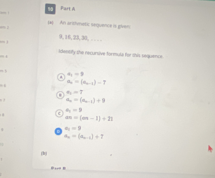 tem 1
(a) An arithmetic sequence is given:
em 2
9, 16, 23, 30, . . . .
m 3
Identify the recursive formula for this sequence.
m 4
m 5
A a_1=9
n 6
a_n=(a_n-1)-7
B a_1=7
n 7
a_n=(a_n-1)+9
a_1=9
18
c
an=(an-1)+21
9
D a_1=9
a_n=(a_n-1)+7
10
(b)
1
Dart R