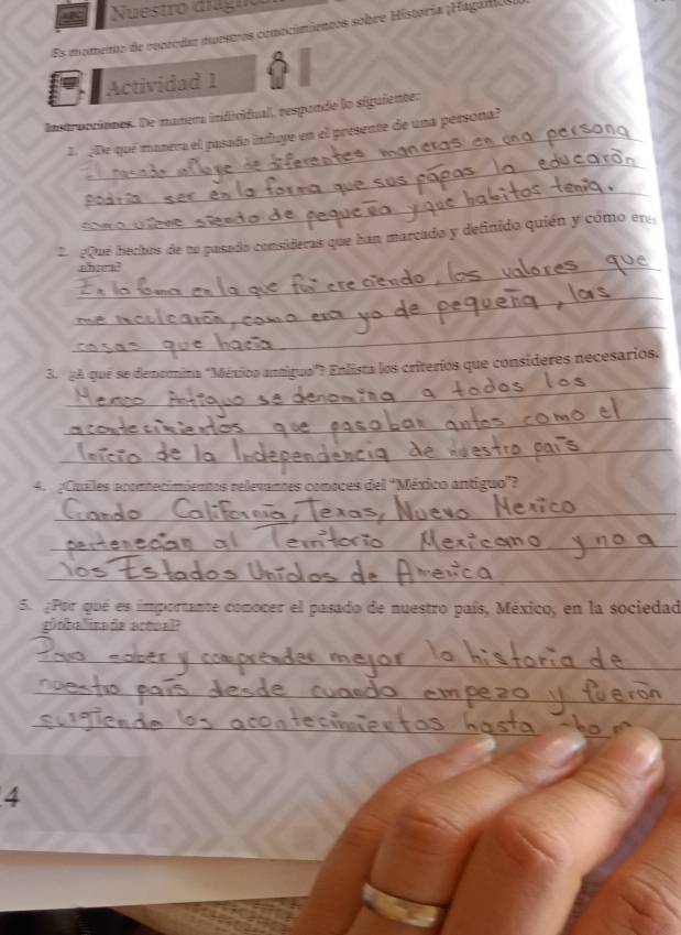 Nuestro diló 
Es momento de repeedas muestros comocimientos sobre Historia ¡Hágaía 
Actividad 1 
instrocciones. De manera indicidual, respande lo siguiente: 
_ 
E ç De qué manera el pasado infuye en el presente de una persona? 
_ 
_ 
2¿Que bechos de no pasado consideras que han marcado y definido quién y cómo ere 
nbaca” 
_ 
_ 
_ 
3. ¿A que se denomina "México antigua"? Enlista los criterios que consideres necesarios, 
_ 
_ 
4. ¿Cuales acontecimientos relevantes comoces del 'México antiguo”? 
_ 
_ 
_ 
5. ¿Por qué es importante conocer el pasado de nuestro país, México, en la sociedad 
globalinade artual? 
_ 
_ 
_ 
_ 
4