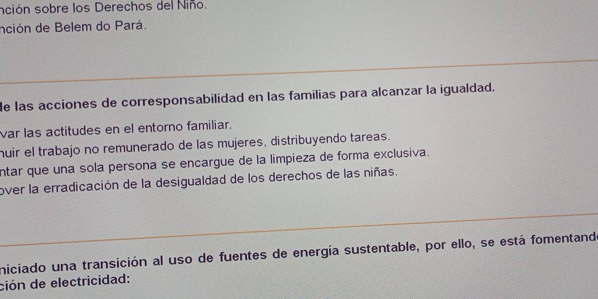 sción sobre los Derechos del Niño. 
nción de Belem do Pará. 
de las acciones de corresponsabilidad en las familias para alcanzar la igualdad. 
var las actitudes en el entorno familiar. 
huir el trabajo no remunerado de las mujeres, distribuyendo tareas. 
ntar que una sola persona se encargue de la limpieza de forma exclusiva. 
over la erradicación de la desigualdad de los derechos de las niñas. 
niciado una transición al uso de fuentes de energía sustentable, por ello, se está fomentando 
ción de electricidad: