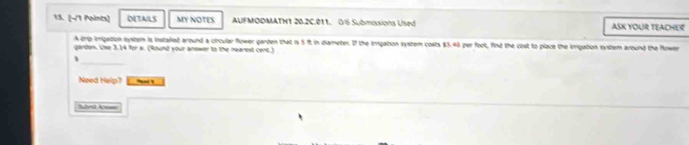 DETAILS MY NOTES AUFMODMATH1 20.2C.011. 0/6 Submissions Used ASK YOUR TEACHER 
A p irrigation system is installed around a circular flower garden that 1s 5 ft in diameter. If the Imrigation system costs $5.45 per foot, find the cost to place the irrigation system around the flower 
garden. Use 3,14 for s. (Ruund your answer to the nearest cent.) 
$ 
Need Help? 
Subed A