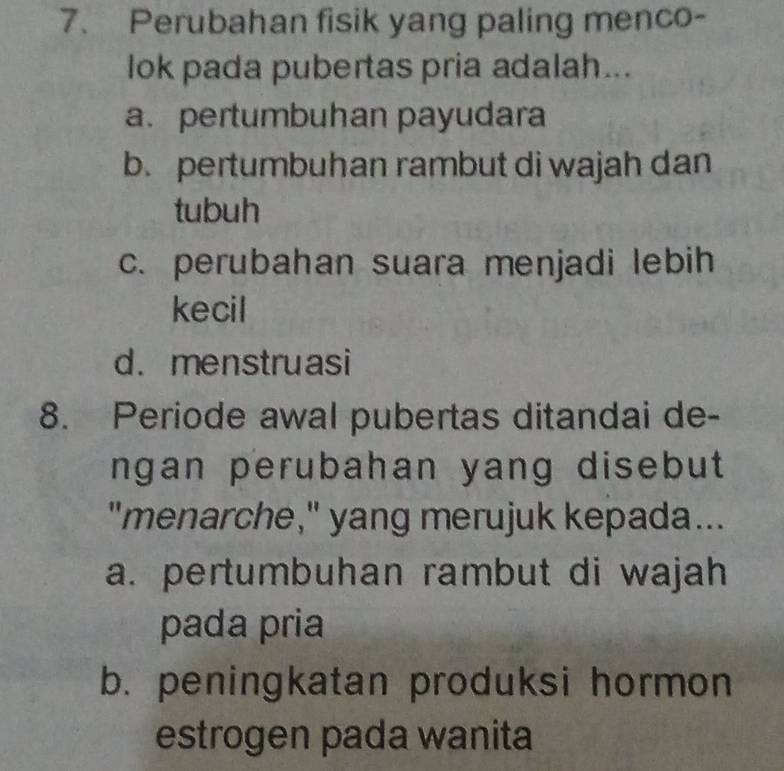 Perubahan fisik yang paling menco-
lok pada pubertas pria adalah...
a. pertumbuhan payudara
b. pertumbuhan rambut di wajah dan
tubuh
c. perubahan suara menjadi lebih
kecil
d.menstruasi
8. Periode awal pubertas ditandai de-
ngan perubahan yang disebut
"menarche," yang merujuk kepada...
a. pertumbuhan rambut di wajah
pada pria
b. peningkatan produksi hormon
estrogen pada wanita