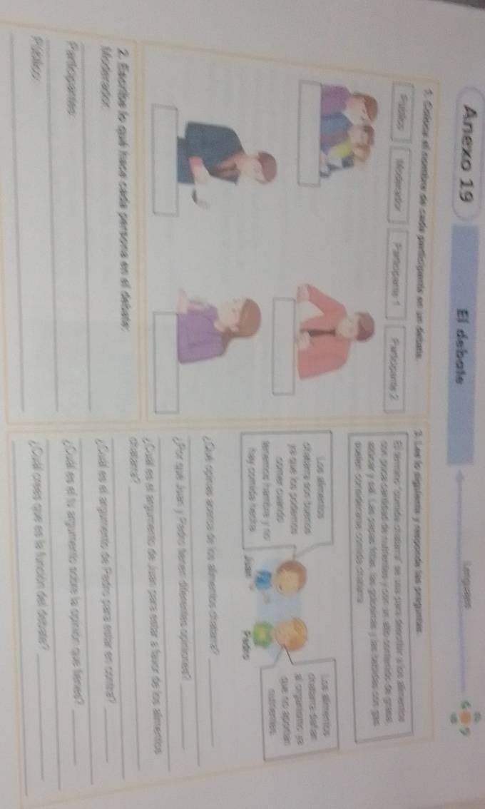 Anexo 19 El debate Languses 
1. Caloca el nombre de cada paricipente en un detata. 3. Les la sigatenta y responde los proguntes. 
Publcs Mesteriation Particpais 1 Parosams 2 El témmino "cumide ctatama" se ua para desctior a los alimentios 
con coca contidad de sutitantas y con un alão contenido de grasa 
silicar y sall. Lás papas fítas, las gocsinés y las tattidas con gas 
puelen corsiderana cómida crasana 
Los almentas Los aímentos 
clatana con tuenós catara del en 
Jé que on godemos a orgariomo ye 
comer cuerós 
tememos hambna y no 
hay comida hecka. Padro 
_ 
Loé opinas acerca de los almentos cratana?_ 
_ 
¿Por qué Juan y Pedro tenen dferentes opiniones?_ 
_ 
y Cuil es el árgumento de Juan para estar a favor de los almentos 
2. Escribe lo qué haca cada persona en el debate:_ 
Moderater 
_ 
_ 
¿ Cuál es el argumento de Pedro para estar en contra?_ 
_ 
_ 
Partogantes 
¿ Cuál es el tv argumento sobre la opinión que tienes?_ 
_ 
_ 
Públics Cull crees que es la función del debate?_