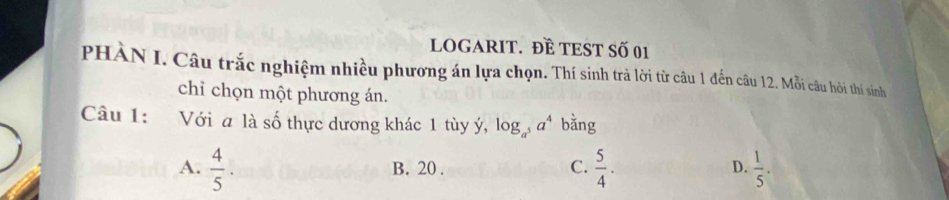 LOGARIT. ĐÈ TEST Số 01
PHÀN I. Câu trắc nghiệm nhiều phương án lựa chọn. Thí sinh trả lời từ câu 1 đến câu 12. Mỗi câu hôi thí sinh
chỉ chọn một phương án.
Câu 1: Với a là số thực dương khác 1 tùy ý, log _a^5a^4 bǎng
A.  4/5 .  5/4 .  1/5 .
B. 20.
C.
D.