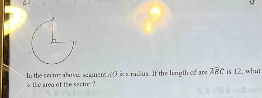 101 
In the sector above, segment AO is a radius. If the length of are widehat ABC is 12, what 
is the area of the sector ?