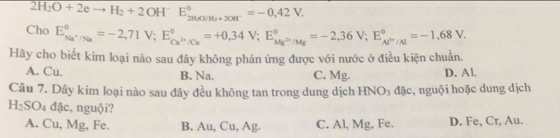 2H_2O+2eto H_2+2OH^-E_2H_2O/H_2+2OH^-^circ =-0,42V. 
Cho E_Na^+/Na^circ =-2,71V; E_Cu^(2+)/Cu^circ =+0,34V; E_Mg^(2+)/Mg^circ =-2,36V; E_Al^(3+)/Al^circ =-1,68V. 
Hãy cho biết kim loại nào sau đây không phản ứng được với nước ở điều kiện chuẩn.
A. Cu. B. Na. C. Mg. D. Al.
Câu 7. Dây kim loại nào sau đây đều không tan trong dung dịch HNO_3 đặc, nguội hoặc dung dịch
H_2SO_4 đặc, nguội?
A. Cu, Mg, Fe. B. Au, Cu, Ag. C. Al, Mg, Fe. D. Fe, Cr, Au.