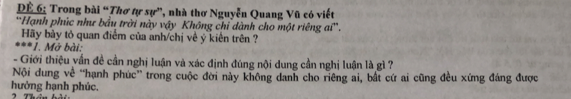 ĐÊ 6: Trong bài “Thơ tự sự”, nhà thơ Nguyễn Quang Vũ có viết 
*Hạnh phúc như bầu trời này vậy Không chỉ dành cho một riêng ai”. 
Hãy bày tỏ quan điểm của anh/chị về ý kiến trên ? 
***1. Mở bài: 
- Giới thiệu vấn đề cần nghị luận và xác định đúng nội dung cần nghị luận là gì 7
Nội dung về “hạnh phúc” trong cuộc đời này không danh cho riêng ai, bất cứ ai cũng đều xứng đáng được 
hưởng hạnh phúc.