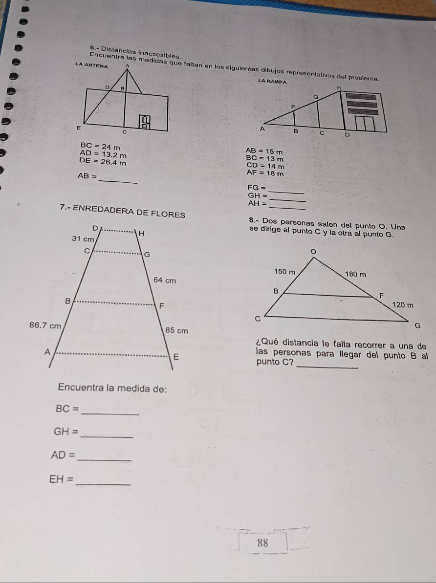 6.- Distancias inaccesibles. 
Encuentra las medidas que faltan en los sigulentes dibujos representativos del problema.
BC=24m
AD=13.2m
AB=15m
DE=26.4m
BC=13m
CD=14m
_
AB=
AF=18m
FG=
GH=
_
AH=
_ 
7.- ENREDADERA DE FLORES 8.- Dos personas salen del punto O. Una 
se dirige al punto C y la otra al punto G. 
¿Qué distancia le falta recorrer a una de 
las personas para llegar del punto B al 
punto C? 
_ 
Encuentra la medida de:
BC= _ 
_
GH=
AD=
_
EH=
_ 
88