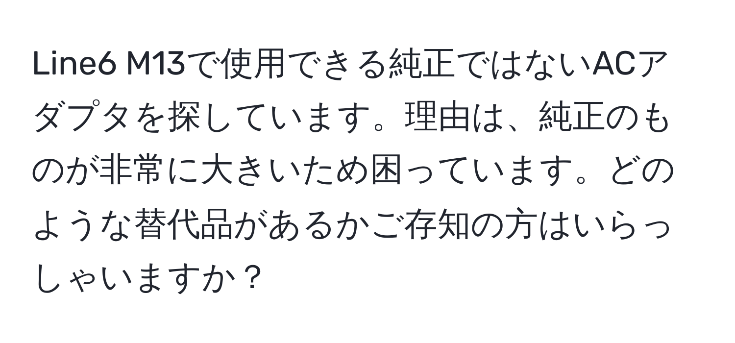 Line6 M13で使用できる純正ではないACアダプタを探しています。理由は、純正のものが非常に大きいため困っています。どのような替代品があるかご存知の方はいらっしゃいますか？