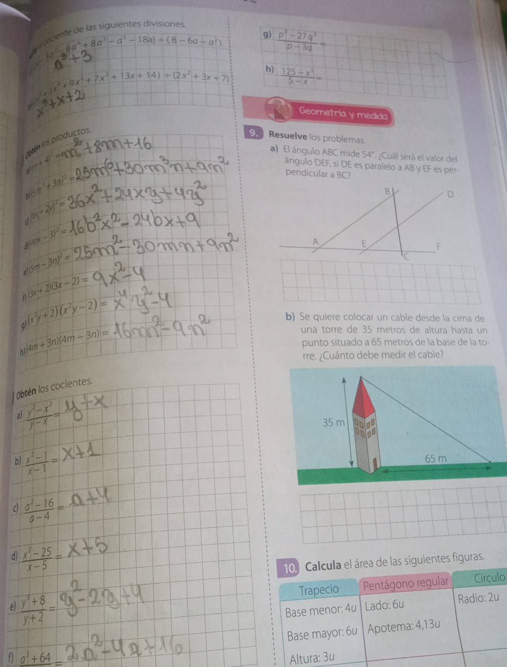 iente de las siguientes divisiones
6a^4+8a^3-a^5-18a)/ (8-6a-a^2) 9)  (p^3-27q^3)/p-3q =
10
+3x^4+9x^3+7x^2+13x+14)/ (2x^2+3x+7) h)  (125-x^3)/5-x =
Geometria y medida
oatén los producto s
9.  Resuelve los problemas.
y(·s +4)^2=0
a) El ángulo ABC mide 54° ¿Cuál será el valor del
ángulo DEF, si DE es paralelo a AB y EF es per
(5m^2+3n)^2=
pendicular a BC?
(5x+2y)^2=
a (40x-3)^2=
(5m-3n)^2=
(3x+2)(3x-2)=
n (x^2y+2)(x^2y-2)=
b) Se quiere colocar un cable desde la cima de
q)
(4m+3n)(4m-3n)=
una torre de 35 metros de altura hasta un
punto situado a 65 metros de la base de la to-
rre. ¿Cuánto debe medir el cable?
Obtén los cocientes.
 (y^2-x^2)/y-x =
a)
b)  (x^2-1)/x-1 =
c  (a^2-16)/a-4 =
d)  (x^2-25)/x-5 =
10. Calcula el área de las siguientes figuras.
Trapecio Pentágono regular Círculo
e)  (y^3+8)/y+2 = Base menor: 4u Lado: 6u Radio: 2u
f) Base mayor: 6u Apotema: 4,13u
Altura: 3u