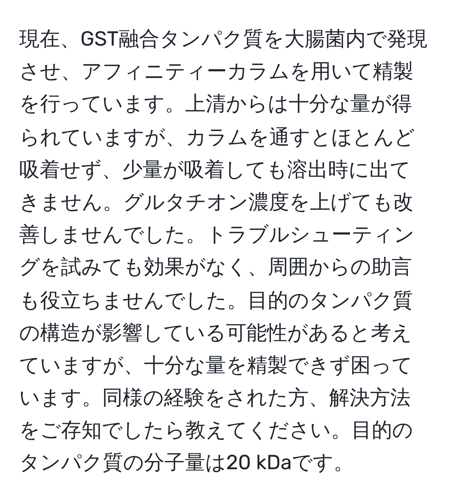 現在、GST融合タンパク質を大腸菌内で発現させ、アフィニティーカラムを用いて精製を行っています。上清からは十分な量が得られていますが、カラムを通すとほとんど吸着せず、少量が吸着しても溶出時に出てきません。グルタチオン濃度を上げても改善しませんでした。トラブルシューティングを試みても効果がなく、周囲からの助言も役立ちませんでした。目的のタンパク質の構造が影響している可能性があると考えていますが、十分な量を精製できず困っています。同様の経験をされた方、解決方法をご存知でしたら教えてください。目的のタンパク質の分子量は20 kDaです。