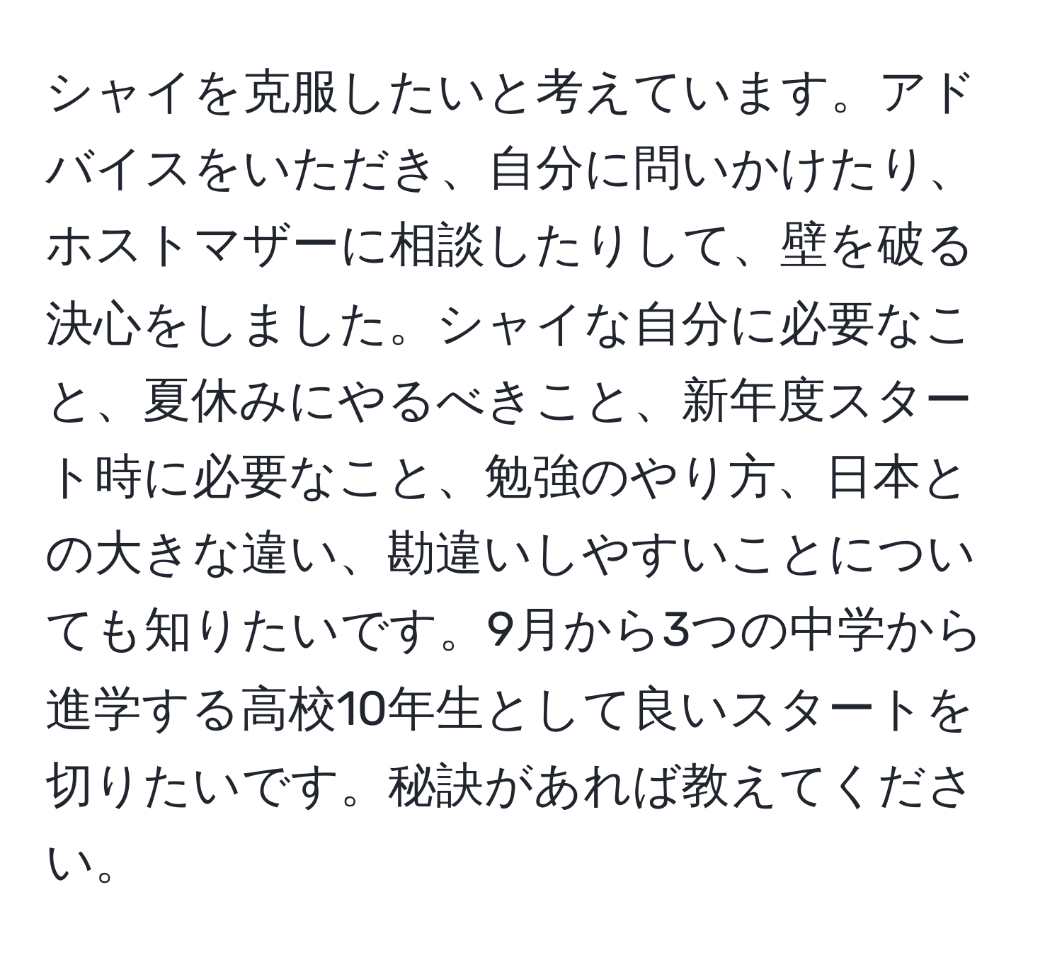 シャイを克服したいと考えています。アドバイスをいただき、自分に問いかけたり、ホストマザーに相談したりして、壁を破る決心をしました。シャイな自分に必要なこと、夏休みにやるべきこと、新年度スタート時に必要なこと、勉強のやり方、日本との大きな違い、勘違いしやすいことについても知りたいです。9月から3つの中学から進学する高校10年生として良いスタートを切りたいです。秘訣があれば教えてください。