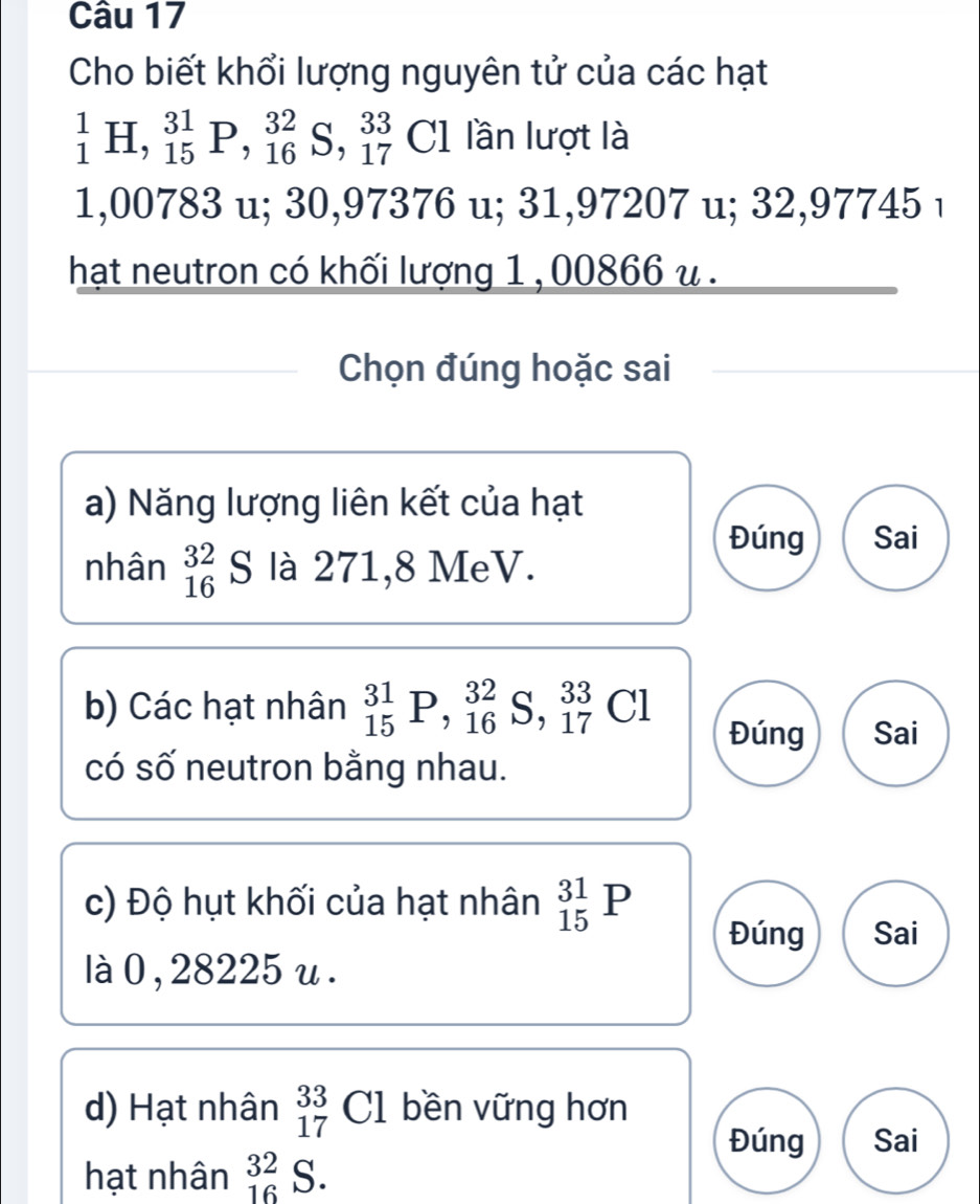 Cho biết khổi lượng nguyên tử của các hạt
_1^1H, _(15)^(31)P, _(16)^(32)S, _(17)^(33)Cl lần lượt là
1,00783 u; 30,97376 u; 31,97207 u; 32,97745 ı 
hạt neutron có khối lượng 1 , 00866 u. 
Chọn đúng hoặc sai 
a) Năng lượng liên kết của hạt 
Đúng Sai 
nhân _(16)^(32)S là 271,8 MeV. 
b) Các hạt nhân _(15)^(31)P, _(16)^(32)S, _(17)^(33)Cl Đúng Sai 
có số neutron bằng nhau. 
c) Độ hụt khối của hạt nhân _(15)^(31)P
Đúng Sai 
là 0 ,28225 u. 
d) Hạt nhân _(17)^(33)Cl bền vững hơn 
Đúng Sai 
hạt nhân _(16)^(32)S.