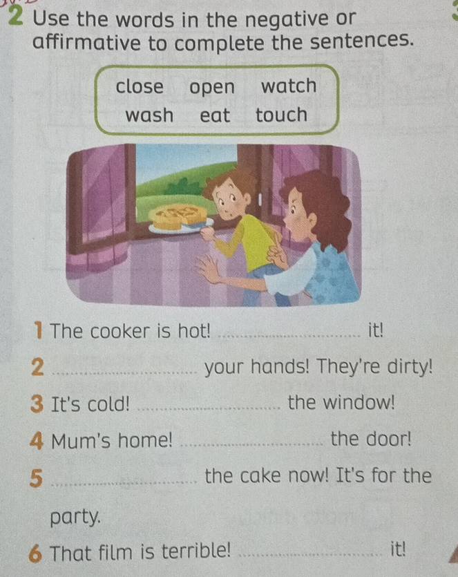 Use the words in the negative or
affirmative to complete the sentences.
close open watch
wash eat touch
1 The cooker is hot! _it!
2 _your hands! They're dirty!
3 It's cold! _the window!
4 Mum's home! _the door!
_5
the cake now! It's for the
party.
6 That film is terrible! _it!