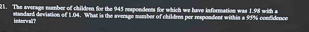 The average number of children for the 945 respondents for which we have information was 1.98 with a 
standard deviation of 1.04. What is the average number of children per respondent within a 95% confidence 
interval?