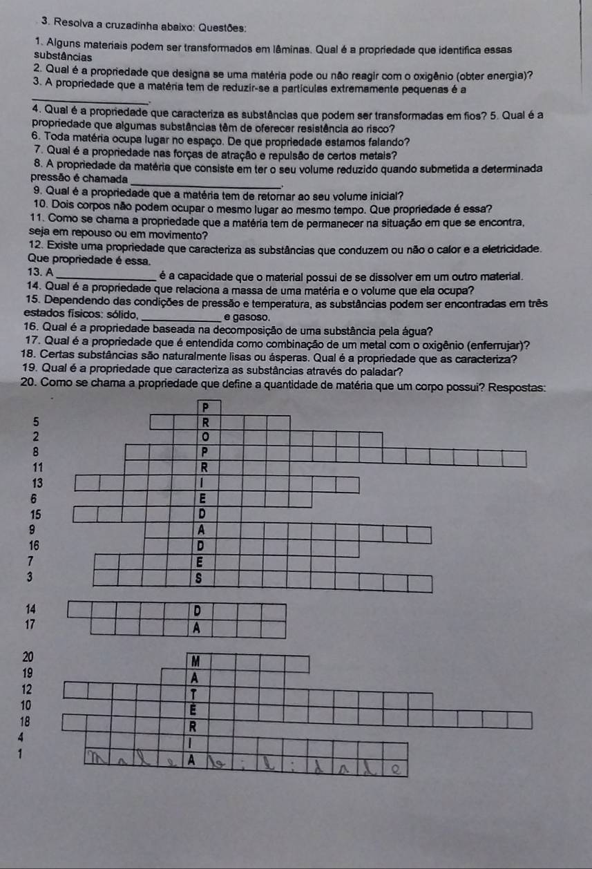 Resolva a cruzadinha abaixo: Questões:
1. Alguns materiais podem ser transformados em lâminas. Qual é a propriedade que identifica essas
substâncias
2. Qual é a propriedade que designa se uma matéria pode ou não reagir com o oxigênio (obter energia)?
_
3. A propriedade que a matéria tem de reduzir-se a partículas extremamente pequenas é a
4. Qual é a propriedade que caracteriza as substâncias que podem ser transformadas em fios? 5. Qual éa
propriedade que algumas substências têm de oferecer resistência ao risco?
6. Toda matéria ocupa lugar no espaço. De que propriedade estamos falando?
7. Qual é a propriedade nas forças de atração e repulsão de certos metais?
8. A propriedade da matéria que consiste em ter o seu volume reduzido quando submetida a determinada
_
pressão é chamada
9. Qual é a propriedade que a matéria tem de retornar ao seu volume inicial?
10. Dois corpos não podem ocupar o mesmo lugar ao mesmo tempo. Que propriedade é essa?
11. Como se chama a propriedade que a matéria tem de permanecer na situação em que se encontra,
seja em repouso ou em movimento?
12. Existe uma propriedade que caracteriza as substâncias que conduzem ou não o calor e a eletricidade.
Que propriedade é essa.
13. A _é a capacidade que o material possui de se dissolver em um outro material.
14. Qual é a propriedade que relaciona a massa de uma matéria e o volume que ela ocupa?
15. Dependendo das condições de pressão e temperatura, as substâncias podem ser encontradas em três
estados físicos: sólido, _e gasoso.
16. Qual é a propriedade baseada na decomposição de uma substância pela água?
17. Qual é a propriedade que é entendida como combinação de um metal com o oxigênio (enferrujar)?
18. Certas substâncias são naturalmente lisas ou ásperas. Qual é a propriedade que as caracteriza?
19. Qual é a propriedade que caracteriza as substâncias através do paladar?
20. Como se chama a propriedade que define a quantidade de matéria que um corpo possui? Respostas:
5
2
8
11
13
6
15
9
16
7
3
14
D
17
A
20
19
12
10
18
4
1