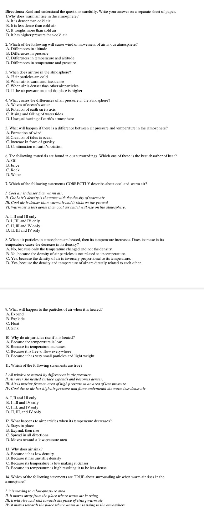 Why does warm air rise in the atmosphere?
A. It is denser than cold air
B. It is less dense than cold air
D. It has higher pressure than cold air
2. Which of the following will cause wind or movement of air in our atmosphere?
A. Differences in altitude
B. Differences in pressure
C. Differences in temperature and altitude
D. Differences in temperature and pressure
3. When does air rise in the atmosphere?
A. If air particles are cold
B. When air is warm and less dense
C. When air is denser than other air particles
D. If the air pressure around the place is higher
4. What causes the differences of air pressure in the atmosphere?
A. Waves of ocean’s water
B. Rotation of earth on its axis
C. Rising and falling of water tides
D. Unequal heating of earth’s atmosphere
5. What will happen if there is a difference between air pressure and temperature in the atmosphere?
A. Formation of wind
B. Creation of tides in ocean
C. Increase in force of gravity
D. Continuation of earth’s rotation
6. The following materials are found in our surroundings. Which one of these is the best absorber of heat?
A. Oil
B. Juice
C. Rock
D. Water
7. Which of the following statements CORRECTLY describe about cool and warm air?
I. Cool air is denser than warm air.
II. Cool air's density is the same with the density of warm air.
III. Cool air is denser than warm air and it sinks on the ground.
VI. Warm air is less dense than cool air and it will rise on the atmosphere.
A. I, II and III only
B. I, III, and IV only
C. II, III and IV only
8. When air particles in atmosphere are heated, then its temperature increases. Does increase in its
emperature cause the decrease in its density?
A. No, because only the temperature changed and not the density.
B. No, because the density of air particles is not related to its temperature.
C. Yes, because the density of air is inversely proportional to its temperature.
D. Yes, because the density and temperature of air are directly related to each other
9. What will happen to the particles of air when it is heated
A. Expand
B. Explode
C. Float
D. Sink
10. Why do air particles rise if it is heated?
A. Because the temperature is low
B. Because its temperature increases
C. Because it is free to flow everywhere
D. Because it has very small particles and light weight
11. Which of the following statements are true?
I. All winds are caused by differences in air pressure.
II. Air over the heated surface expands and becomes denser.
III. Air is moving from an area of high pressure to an area of low pressure
IV. Cool dense air has high air pressure and flows undemeath the warm less dense air
A. I, II and III only
B. I, III and IV only
C. I, II, and IV only
D. II, III, and IV only
12. What happens to air particles when its temperature decreases?
A. Stays in place
B. Expand, then rise
C. Spread in all directions
D. Moves toward a low-pressure area
13. Why does air sink?
A. Because it has low density
B. Because it has unstable density
C. Because its temperature is low making it denser
D. Because its temperature is high resulting it to beless dense
14. Which of the following statements are TRUE about surrounding air when warm air rises in the
amosphere ?
I. it is moving to a low-pressure area
II. it moves away from the place where warm air is rising
III. it will rise and sink towards the place of rising warm air