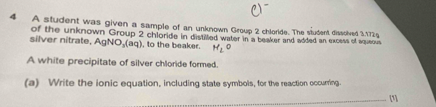 A student was given a sample of an unknown Group 2 chloride. The student dissolved 3.172g
of the unknown Group 2 chloride in distilled water in a beaker and added an excess of aqueous 
silver nitrate, AgNO_3(aq) , to the beaker. HeO 
A white precipitate of silver chloride formed. 
(a) Write the ionic equation, including state symbols, for the reaction occurring. 
_[1]