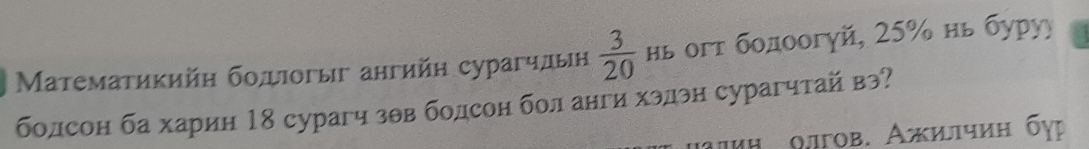 Μатематикийη боπдιогыг ангийн сурагчлын  3/20  нь огт бοдоогуй, 25% нь буруу 
болсон ба харин 18 сурагч зθв бодсон бол анги хэдэн сурагчтай вэ? 
μиη οлгов. Ажилчиη бγр