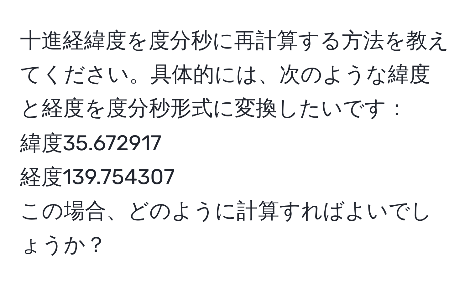 十進経緯度を度分秒に再計算する方法を教えてください。具体的には、次のような緯度と経度を度分秒形式に変換したいです：  
緯度35.672917  
経度139.754307  
この場合、どのように計算すればよいでしょうか？