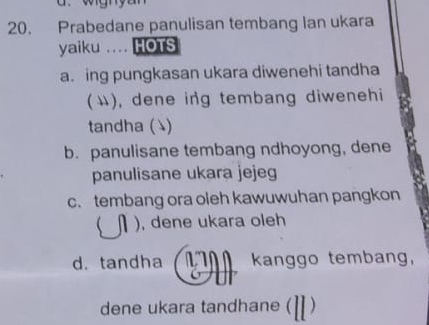 Prabedane panulisan tembang Ian ukara
yaiku .... HOTS
a. ing pungkasan ukara diwenehi tandha
(い), dene ing tembang diwenehi
tandha ( )
b. panulisane tembang ndhoyong, dene
panulisane ukara jejeg
c. tembang ora oleh kawuwuhan pangkon
 ), dene ukara oleh
d. tandha kanggo tembang,
dene ukara tandhane ( )