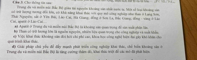 Cho thông tin sau: tờ rộng, điện tích đất fe-ra-lit lớn.
Trung du và miền núi Bắc Bộ giàu tài nguyên khoáng sản nhất nước ta. Một số loại khoáng sản
có trữ lượng tương đổi lớn, có khả năng khai thác với quy mô công nghiệp như than ở Lạng Sơn,
Thái Nguyên; sắt ở Yên Bái, Lào Cai, Hà Giang; đồng ở Sơn La, Bắc Giang; đồng - vàng ở Lào
Cai, apatit ở Lào Cai…
a) Apatit ở Trung du và miền núi Bắc Bộ là khoáng sản quan trọng để sản xuất phân lân.
b) Than có trữ lượng lớn là nguồn nguyên, nhiên liệu quan trọng cho công nghiệp và xuất khẩu.
c) Việc khai thác khoáng sản đòi hỏi chi phí cao, khoa học công nghệ hiện đại gây khó khăn cho
quá trình khai thác.
d) Giải pháp chủ yếu đề đầy mạnh phát triền công nghiệp khai thác, chế biến khoáng sản ở
Trung du và miền núi Bắc Bộ là tăng cường thăm dò, khai thác triệt để các mỏ đã phát hiện.