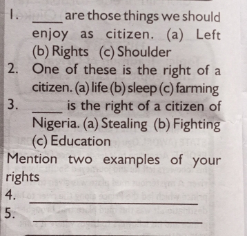 are those things we should
enjoy as citizen. (a) Left
(b) Rights (c) Shoulder
2. One of these is the right of a
citizen. (a) life (b) sleep (c) farming
3. _is the right of a citizen of
Nigeria. (a) Stealing (b) Fighting
(c) Education
Mention two examples of your
rights
_
4.
_
5.