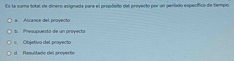 Es la suma total de dinero asignada para el propósito del proyecto por un período específico de tiempo.
a. Alcance del proyecto
b. Presupuesto de un proyecto
c. Objetivo del proyecto
d. Resultado del proyecto