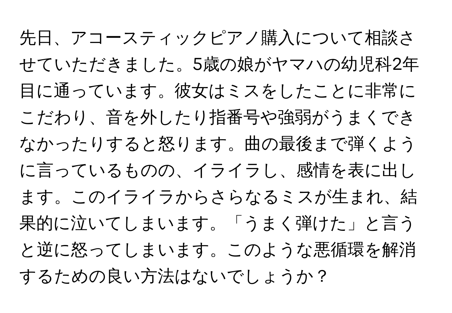 先日、アコースティックピアノ購入について相談させていただきました。5歳の娘がヤマハの幼児科2年目に通っています。彼女はミスをしたことに非常にこだわり、音を外したり指番号や強弱がうまくできなかったりすると怒ります。曲の最後まで弾くように言っているものの、イライラし、感情を表に出します。このイライラからさらなるミスが生まれ、結果的に泣いてしまいます。「うまく弾けた」と言うと逆に怒ってしまいます。このような悪循環を解消するための良い方法はないでしょうか？