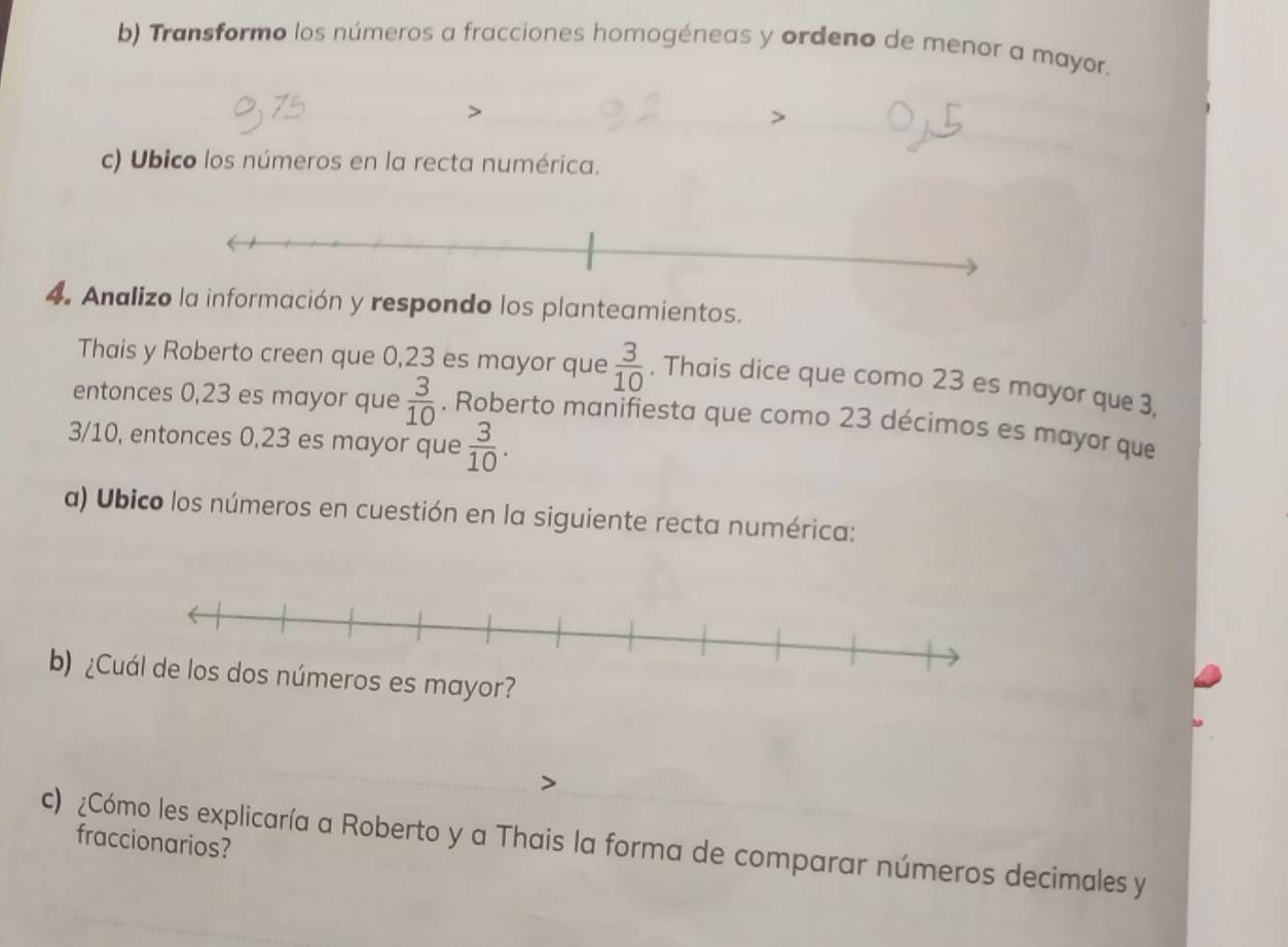 Transformo los números a fracciones homogéneas y ordeno de menor a mayor. 
c) Ubico los números en la recta numérica. 
4. Analizo la información y respondo los planteamientos. 
Thais y Roberto creen que 0,23 es mayor que  3/10 . Thais dice que como 23 es mayor que 3, 
entonces 0,23 es mayor que  3/10 . Roberto manifiesta que como 23 décimos es mayor que
3/10, entonces 0,23 es mayor que  3/10 . 
a) Ubico los números en cuestión en la siguiente recta numérica: 
b) ¿ 
fraccionarios? 
c) ¿Cómo les explicaría a Roberto y a Thais la forma de comparar números decimales y