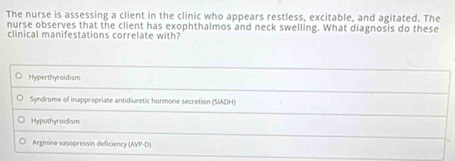 The nurse is assessing a client in the clinic who appears restless, excitable, and agitated. The
nurse observes that the client has exophthalmos and neck swelling. What diagnosis do these
clinical manifestations correlate with?
Hyperthyroidism
Syndrome of inappropriate antidiuretic hormone secretion (SIADH)
Hypothyroidism
Arginine vasopressin deficiency (AVP-D)