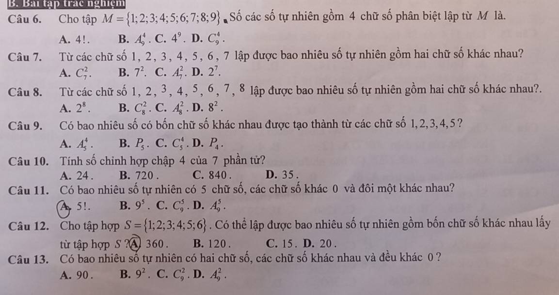 Bài tập trác nghiệm
Câu 6. Cho tập M= 1;2;3;4;5;6;7;8;9 Số các số tự nhiên gồm 4 chữ số phân biệt lập từ M là.
A. 4!. B. A_9^(4· C.4^9) D. C_9^(4.
Câu 7. Từ các chữ số 1, 2, 3, 4, 5, 6, 7 lập được bao nhiêu số tự nhiên gồm hai chữ số khác nhau?
A. C_7^2. B. 7^2). C. A_7^(2. D. 2^7).
Câu 8. Từ các chữ số 1, 2, 3, 4, 5, 6, 7, 8 lập được bao nhiêu số tự nhiên gồm hai chữ số khác nhau?.
A. 2^8. B. C_8^(2. C. A_8^2. D. 8^2).
Câu 9. 1Có bao nhiêu số có bốn chữ số khác nhau được tạo thành từ các chữ số 1,2,3,4,5?
A. A_5^(4. B. P_5). C. C_5^(4. D. P_4).
Câu 10. Tính số chinh hợp chập 4 của 7 phần tử?
A. 24 . B. 720 . C. 840 . D. 35 .
Câu 11. Có bao nhiêu số tự nhiên có 5 chữ số, các chữ số khác 0 và đôi một khác nhau?
A 5!. B. 9^5 C. C_9^(5. D. A_9^5.
Câu 12. Cho tập hợp S= 1;2;3;4;5;6). Có thể lập được bao nhiêu số tự nhiên gồm bốn chữ số khác nhau lấy
từ tập hợp S ?A 360. B. 120 . C. 15 . D. 20 .
Câu 13. Có bao nhiêu số tự nhiên có hai chữ số, các chữ số khác nhau và đều khác 0 ?
A. 90 . B. 9^2. C. C_9^2. D. A_9^2.