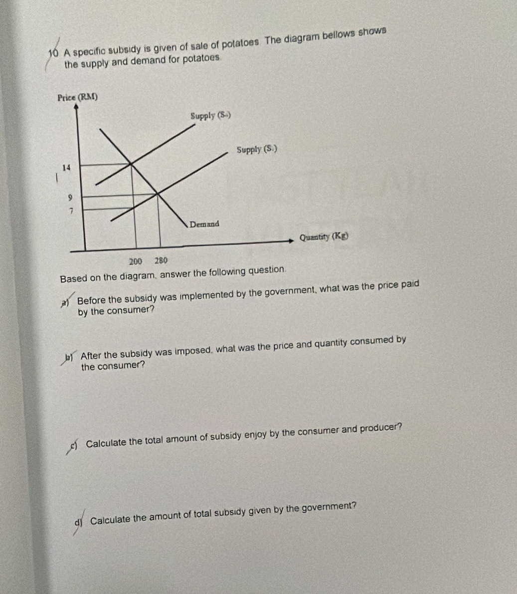 A specific subsidy is given of sale of potatoes. The diagram bellows shows 
the supply and demand for potatoes. 
Price (RM) 
Supply (S) 
Supply (S.)
14
9
7
Demand 
Quantity langle Kgrangle
200 280
Based on the diagram, answer the following question 
a) Before the subsidy was implemented by the government, what was the price paid 
by the consumer? 
b) After the subsidy was imposed, what was the price and quantity consumed by 
the consumer? 
Calculate the total amount of subsidy enjoy by the consumer and producer? 
d) Calculate the amount of total subsidy given by the government?